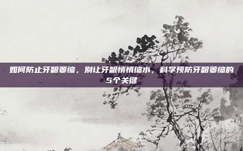 如何防止牙龈萎缩,别让牙龈悄悄缩水,科学预防牙龈萎缩的5个关键