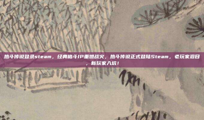 热斗传说登录steam，经典格斗IP重燃战火，热斗传说正式登陆Steam，老玩家泪目，新玩家入坑！