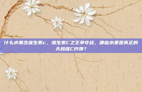什么水果含维生素c,维生素C之王争夺战,哪些水果是真正的天然维C炸弹?