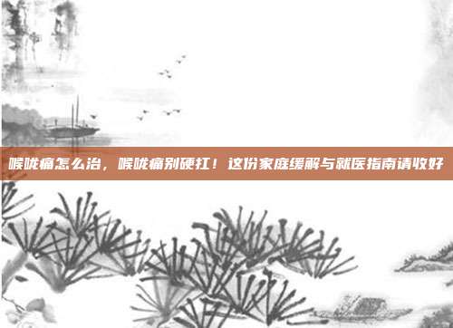 喉咙痛怎么治,喉咙痛别硬扛!这份家庭缓解与就医指南请收好