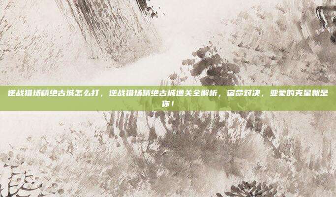 逆战猎场精绝古城怎么打,逆战猎场精绝古城通关全解析,宿命对决,亚蒙的克星就是你!
