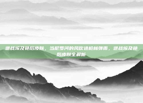 逆战埃及艳后皮肤,当尼罗河的风吹进枪林弹雨,逆战埃及艳后皮肤全解析