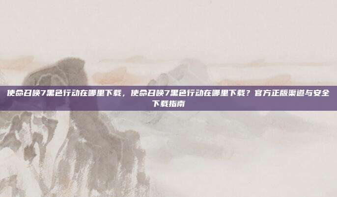 使命召唤7黑色行动在哪里下载,使命召唤7黑色行动在哪里下载?官方正版渠道与安全下载指南