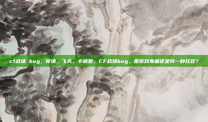 cf战场 bug,穿墙、飞天、卡模型,CF战场bug,是游戏毒瘤还是另一种狂欢?