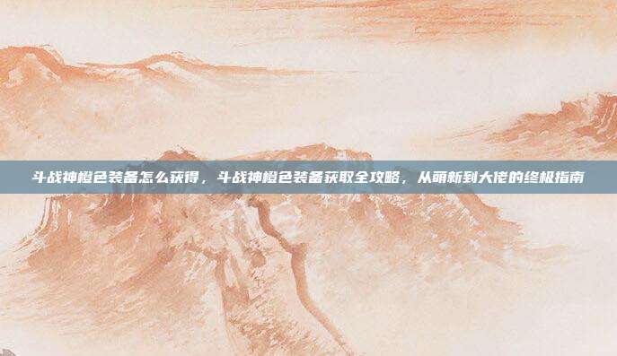 斗战神橙色装备怎么获得,斗战神橙色装备获取全攻略,从萌新到大佬的终极指南
