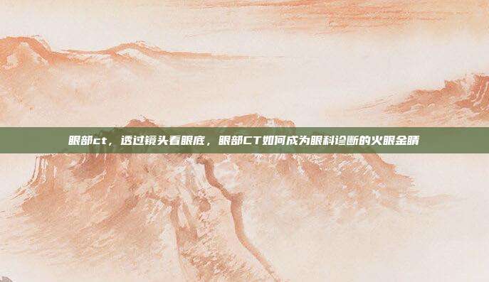 眼部ct,透过镜头看眼底,眼部CT如何成为眼科诊断的火眼金睛