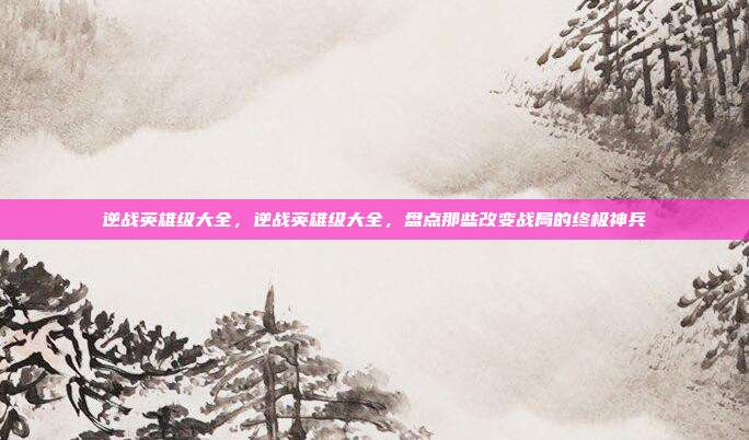 逆战英雄级大全,逆战英雄级大全,盘点那些改变战局的终极神兵