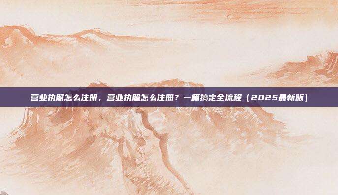 营业执照怎么注册,营业执照怎么注册?一篇搞定全流程(2025最新版)