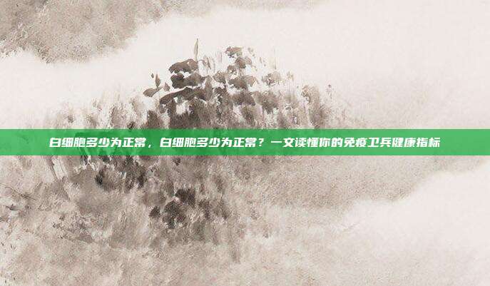 白细胞多少为正常,白细胞多少为正常?一文读懂你的免疫卫兵健康指标