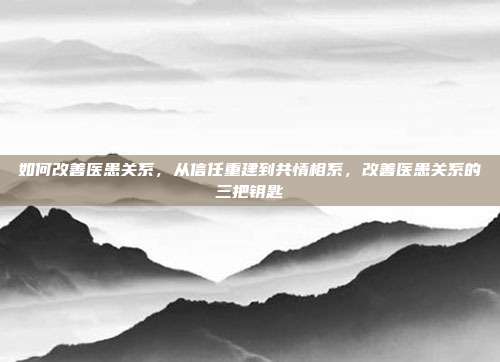 如何改善医患关系,从信任重建到共情相系,改善医患关系的三把钥匙