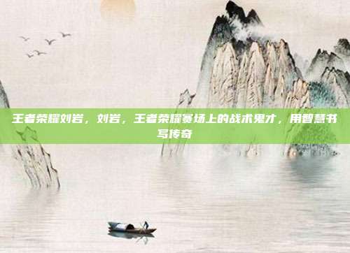王者荣耀刘岩,刘岩,王者荣耀赛场上的战术鬼才,用智慧书写传奇