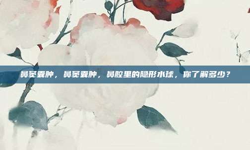 鼻窦囊肿,鼻窦囊肿,鼻腔里的隐形水球,你了解多少?