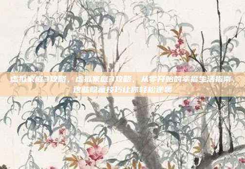 虚拟家庭3攻略,虚拟家庭3攻略,从零开始的幸福生活指南,这些隐藏技巧让你轻松逆袭