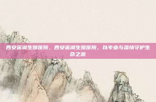西安莲湖生殖医院,西安莲湖生殖医院,以专业与温情守护生命之源