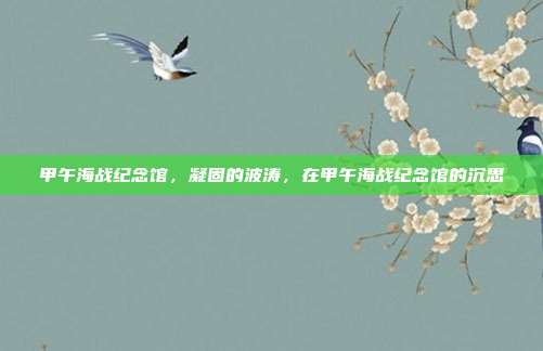 甲午海战纪念馆,凝固的波涛,在甲午海战纪念馆的沉思