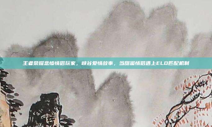 王者荣耀悲惨情侣玩家,峡谷爱情故事,当甜蜜情侣遇上ELO匹配机制