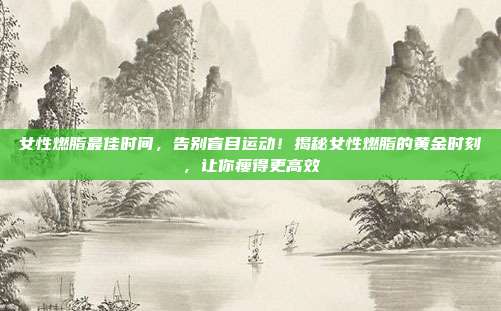 女性燃脂最佳时间,告别盲目运动!揭秘女性燃脂的黄金时刻,让你瘦得更高效
