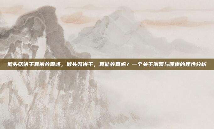 猴头菇饼干真的养胃吗,猴头菇饼干,真能养胃吗?一个关于消费与健康的理性分析