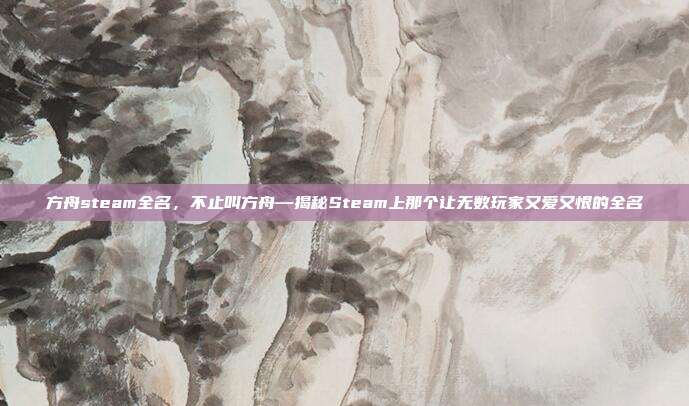 方舟steam全名,不止叫方舟—揭秘Steam上那个让无数玩家又爱又恨的全名