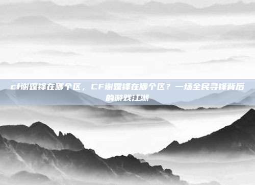 cf谢霆锋在哪个区,CF谢霆锋在哪个区?一场全民寻锋背后的游戏江湖