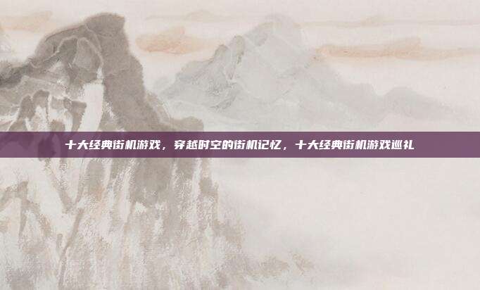 十大经典街机游戏,穿越时空的街机记忆,十大经典街机游戏巡礼