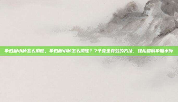 孕妇脚水肿怎么消除,孕妇脚水肿怎么消除?7个安全有效的方法,轻松缓解孕期水肿