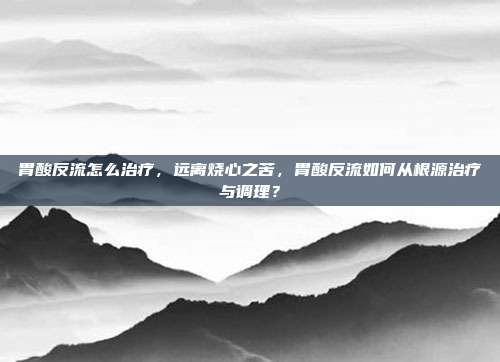 胃酸反流怎么治疗,远离烧心之苦,胃酸反流如何从根源治疗与调理?