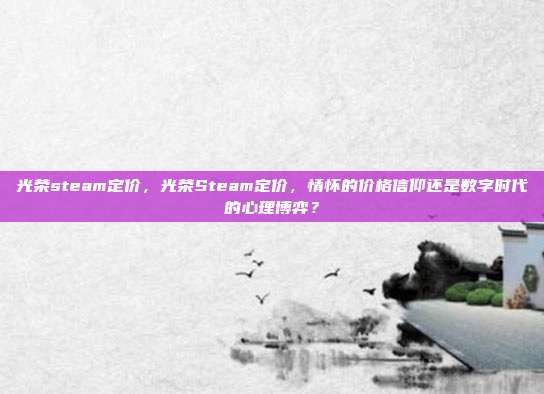 光荣steam定价,光荣Steam定价,情怀的价格信仰还是数字时代的心理博弈?