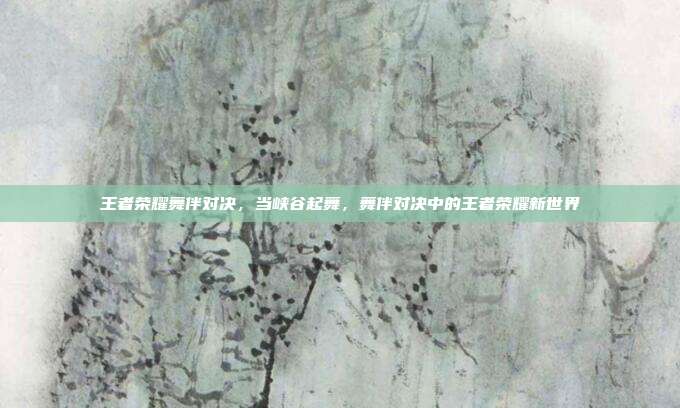 王者荣耀舞伴对决,当峡谷起舞,舞伴对决中的王者荣耀新世界