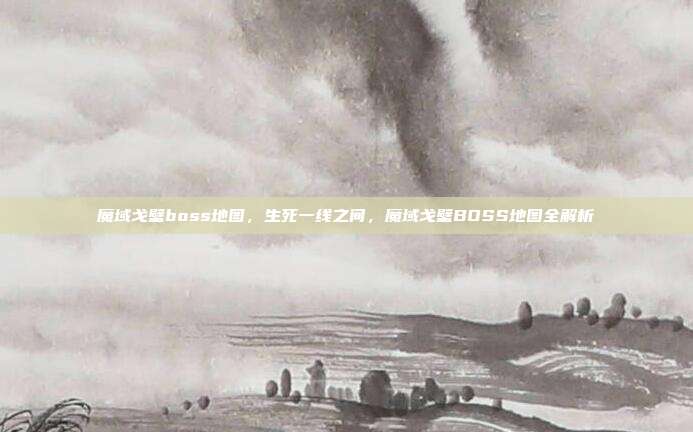 魔域戈壁boss地图,生死一线之间,魔域戈壁BOSS地图全解析