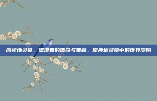 原神地灵龛,流浪者的宿命与宝藏,原神地灵龛中的世界隐喻