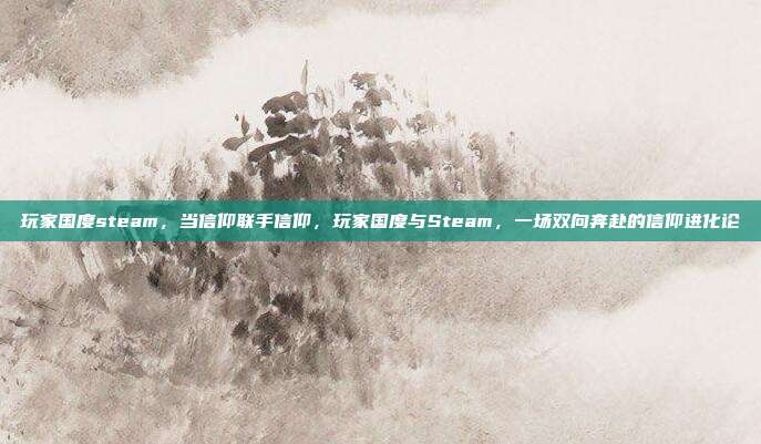 玩家国度steam,当信仰联手信仰,玩家国度与Steam,一场双向奔赴的信仰进化论