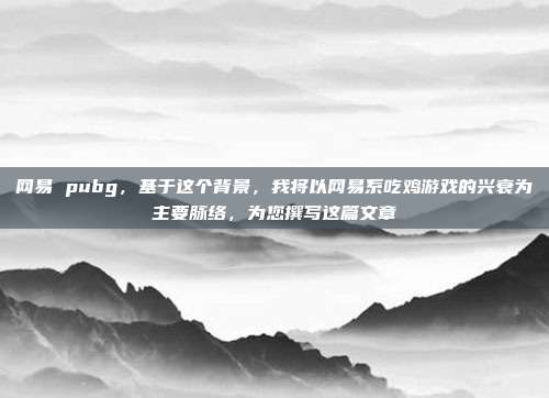 网易 pubg,基于这个背景,我将以网易系吃鸡游戏的兴衰为主要脉络,为您撰写这篇文章