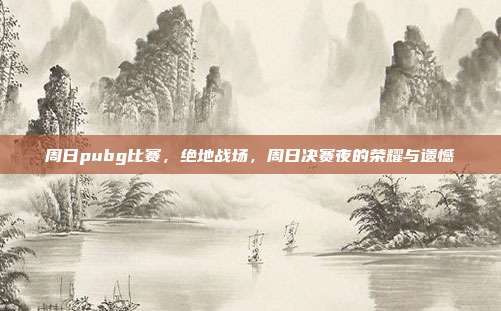 周日pubg比赛,绝地战场,周日决赛夜的荣耀与遗憾