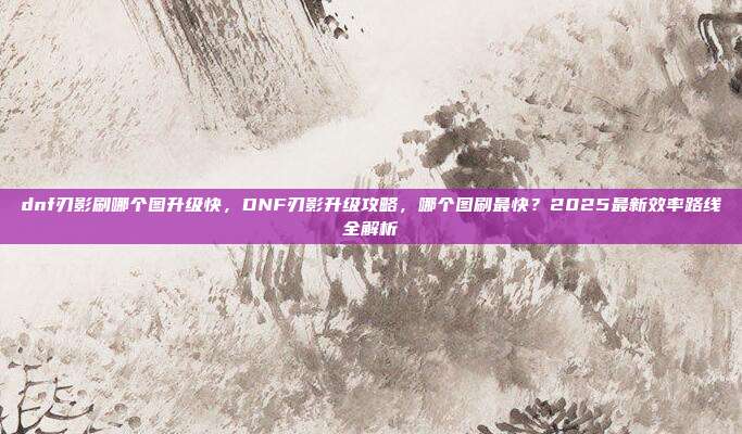 dnf刃影刷哪个图升级快,DNF刃影升级攻略,哪个图刷最快?2025最新效率路线全解析