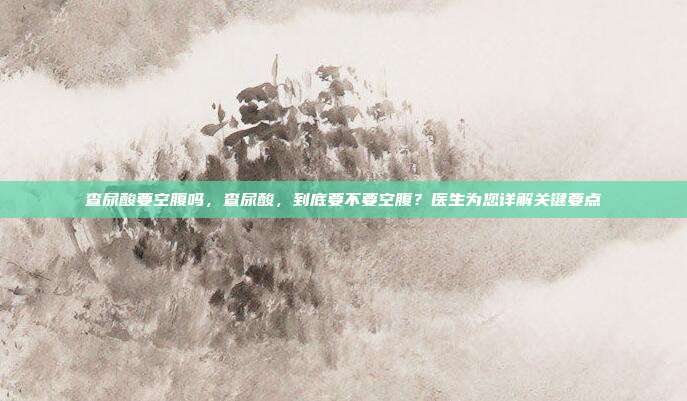 查尿酸要空腹吗,查尿酸,到底要不要空腹?医生为您详解关键要点
