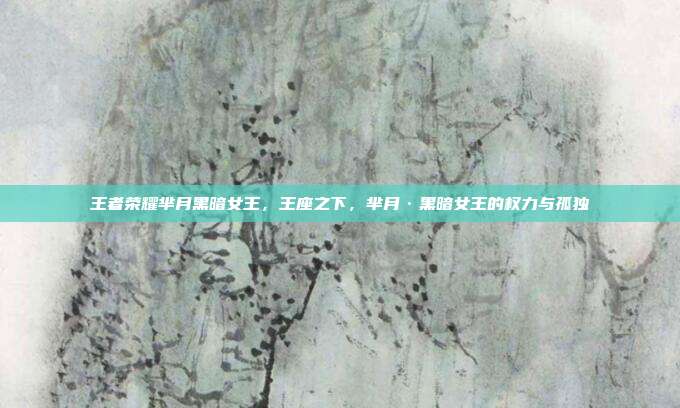 王者荣耀芈月黑暗女王,王座之下,芈月·黑暗女王的权力与孤独