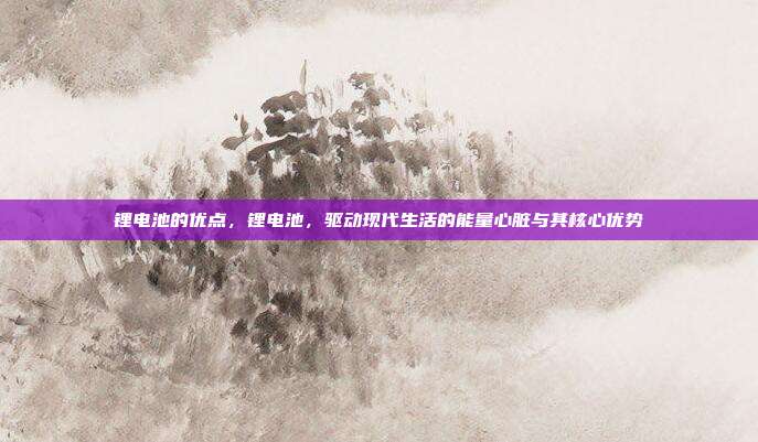 锂电池的优点,锂电池,驱动现代生活的能量心脏与其核心优势