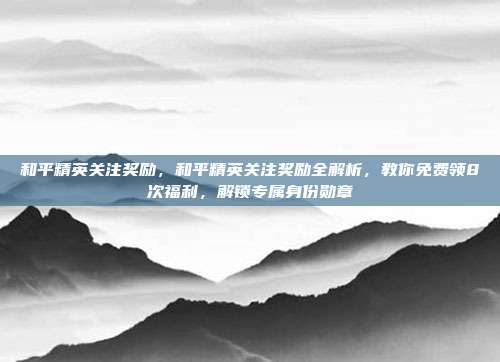 和平精英关注奖励,和平精英关注奖励全解析,教你免费领8次福利,解锁专属身份勋章