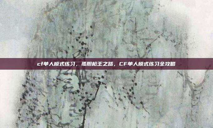 cf单人模式练习,孤胆枪王之路,CF单人模式练习全攻略