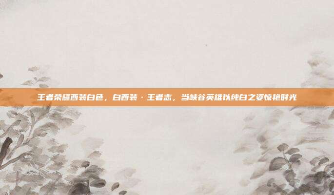 王者荣耀西装白色,白西装·王者志,当峡谷英雄以纯白之姿惊艳时光