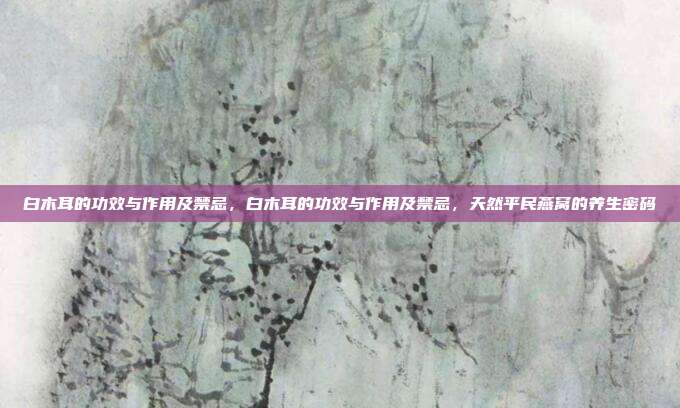白木耳的功效与作用及禁忌,白木耳的功效与作用及禁忌,天然平民燕窝的养生密码