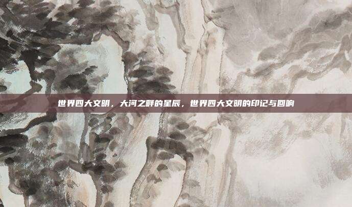 世界四大文明,大河之畔的星辰,世界四大文明的印记与回响