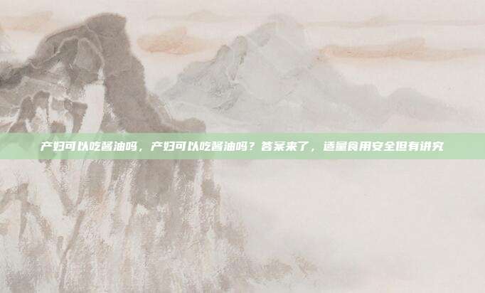 产妇可以吃酱油吗,产妇可以吃酱油吗?答案来了,适量食用安全但有讲究