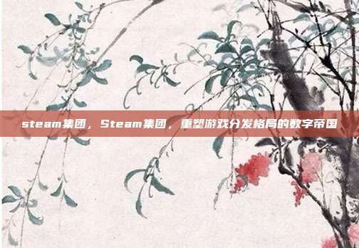 steam集团,Steam集团,重塑游戏分发格局的数字帝国