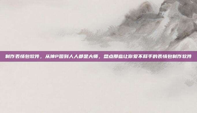 制作表情包软件,从神P图到人人都是大师,盘点那些让你爱不释手的表情包制作软件