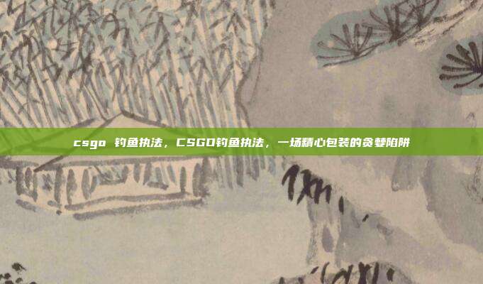 csgo 钓鱼执法,CSGO钓鱼执法,一场精心包装的贪婪陷阱