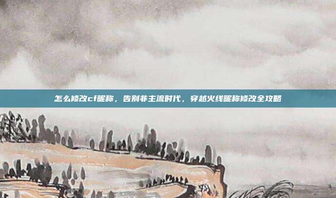 怎么修改cf昵称,告别非主流时代,穿越火线昵称修改全攻略