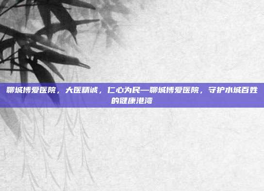 聊城博爱医院,大医精诚,仁心为民—聊城博爱医院,守护水城百姓的健康港湾