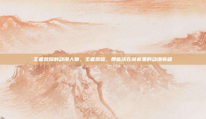 王者荣耀的动漫人物,王者荣耀,那些活在屏幕里的动漫英雄